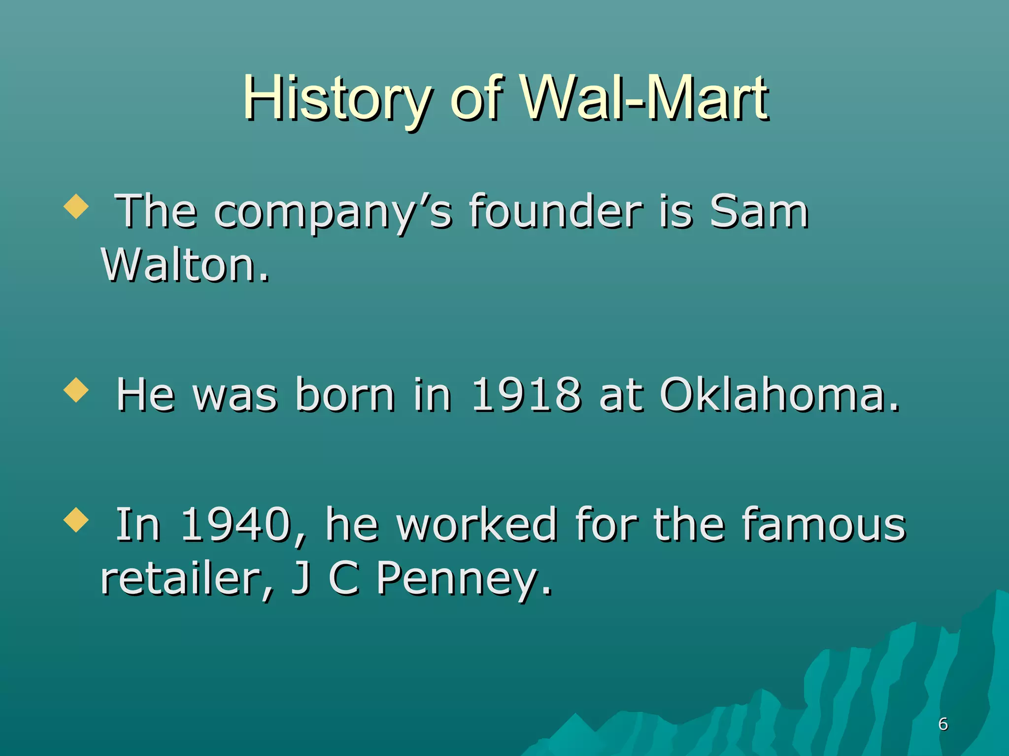 History of Wal-Mart
   The company’s founder is Sam
    Walton.

   He was born in 1918 at Oklahoma.

    In 1940, he worked for the famous
    retailer, J C Penney.


                                         6
 