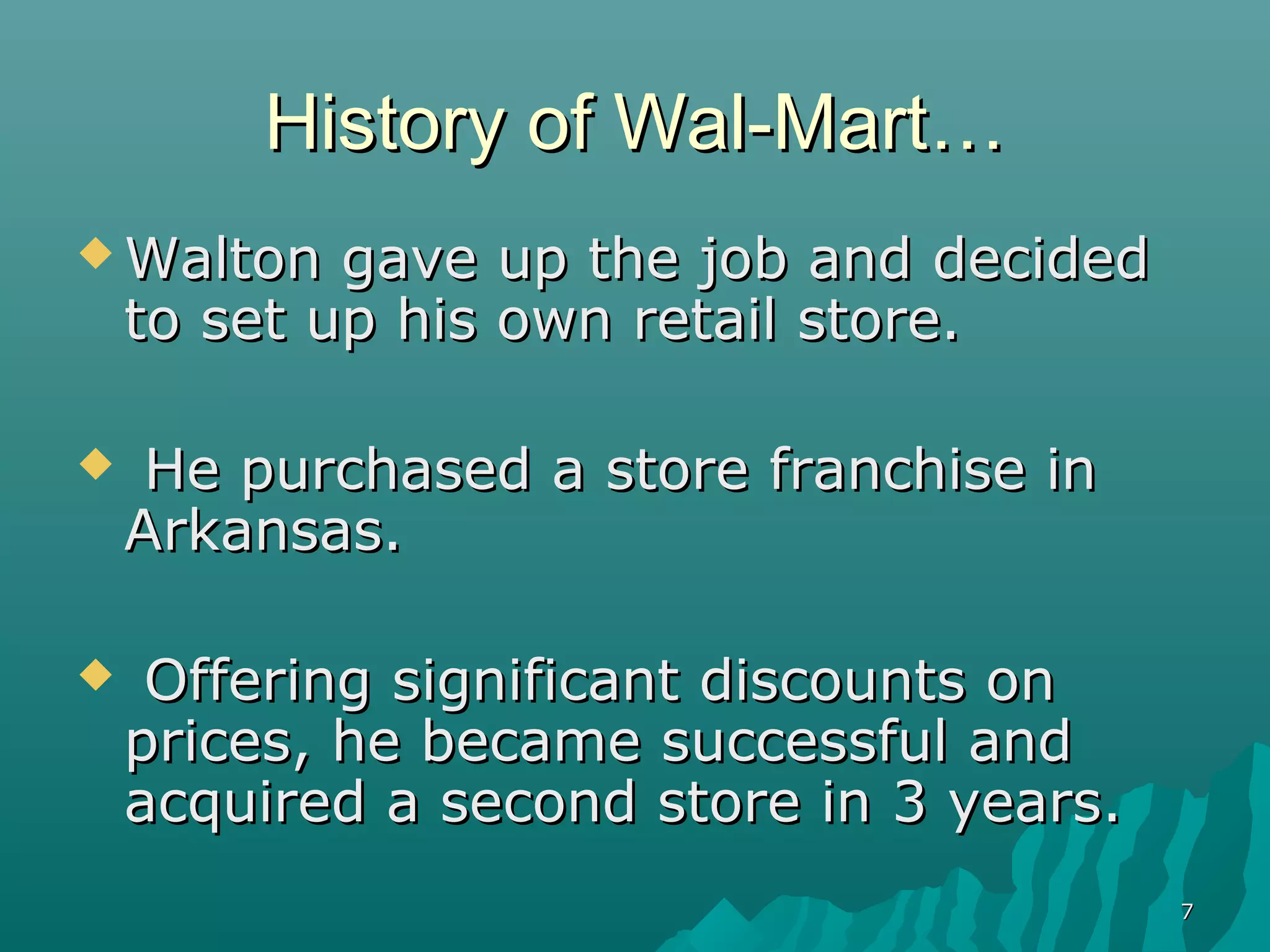 History of Wal-Mart…
 Walton    gave up the job and decided
    to set up his own retail store.

    He purchased a store franchise in
    Arkansas.

    Offering significant discounts on
    prices, he became successful and
    acquired a second store in 3 years.
                                          7
 