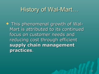 History of Wal-Mart…

    This phenomenal growth of Wal-
    Mart is attributed to its continued
    focus on customer needs and
    reducing cost through efficient
    supply chain management
    practices.



                                          12
 