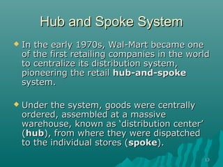 Hub and Spoke System
   In the early 1970s, Wal-Mart became one
    of the first retailing companies in the world
    to centralize its distribution system,
    pioneering the retail hub-and-spoke
    system.

   Under the system, goods were centrally
    ordered, assembled at a massive
    warehouse, known as ‘distribution center’
    (hub), from where they were dispatched
    to the individual stores (spoke).
                                                13
 