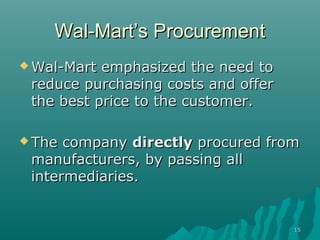Wal-Mart’s Procurement
 Wal-Mart emphasized the need to
 reduce purchasing costs and offer
 the best price to the customer.

 The company directly procured from
 manufacturers, by passing all
 intermediaries.


                                     15
 