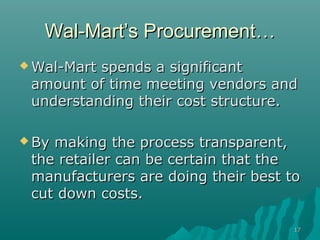 Wal-Mart’s Procurement…
 Wal-Martspends a significant
 amount of time meeting vendors and
 understanding their cost structure.

 Bymaking the process transparent,
 the retailer can be certain that the
 manufacturers are doing their best to
 cut down costs.

                                     17
 