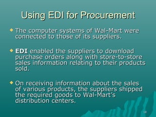Using EDI for Procurement
   The computer systems of Wal-Mart were
    connected to those of its suppliers.

   EDI enabled the suppliers to download
    purchase orders along with store-to-store
    sales information relating to their products
    sold.

   On receiving information about the sales
    of various products, the suppliers shipped
    the required goods to Wal-Mart’s
    distribution centers.
                                                 18
 