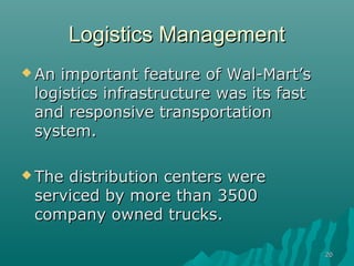 Logistics Management
 An important feature of Wal-Mart’s
 logistics infrastructure was its fast
 and responsive transportation
 system.

 Thedistribution centers were
 serviced by more than 3500
 company owned trucks.

                                         20
 