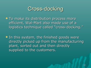 Cross-docking
   To make its distribution process more
    efficient, Wal-Mart also made use of a
    logistics technique called “cross-docking.”

   In this system, the finished goods were
    directly picked up from the manufacturing
    plant, sorted out and then directly
    supplied to the customers.



                                                  22
 