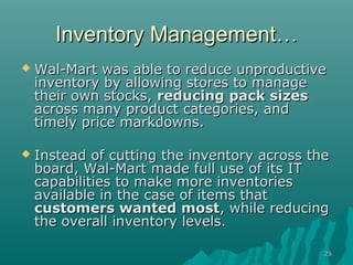 Inventory Management…
   Wal-Mart was able to reduce unproductive
    inventory by allowing stores to manage
    their own stocks, reducing pack sizes
    across many product categories, and
    timely price markdowns.

   Instead of cutting the inventory across the
    board, Wal-Mart made full use of its IT
    capabilities to make more inventories
    available in the case of items that
    customers wanted most, while reducing
    the overall inventory levels.

                                              25
 