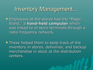 Inventory Management…
   Employees at the stores had the “Magic
    Wand,” a hand-held computer which
    was linked to in-store terminals through a
    radio frequency network.

   These helped them to keep track of the
    inventory in stores, deliveries, and backup
    merchandise in stock at the distribution
    centers.

                                              26
 