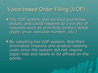 Voice-based Order Filling (VOF)…
   The VOF system also verified quantities
    picked, and could respond to a variety of
    requests such as providing product detail
    (type, price, barcode number, etc.)

   By installing the VOF system, Wal-Mart
    eliminated mispicks and product labeling
    costs since the system did not require
    paper lists and labels to be affixed on the
    goods.

                                                  29
 