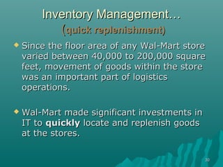 Inventory Management…
           (quick replenishment)
   Since the floor area of any Wal-Mart store
    varied between 40,000 to 200,000 square
    feet, movement of goods within the store
    was an important part of logistics
    operations.

   Wal-Mart made significant investments in
    IT to quickly locate and replenish goods
    at the stores.

                                               30
 