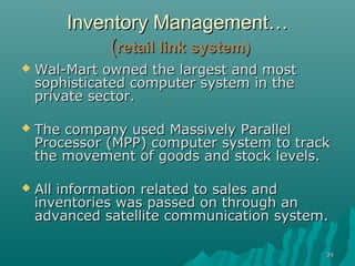 Inventory Management…
             (retail link system)
   Wal-Mart owned the largest and most
    sophisticated computer system in the
    private sector.

   The company used Massively Parallel
    Processor (MPP) computer system to track
    the movement of goods and stock levels.

   All information related to sales and
    inventories was passed on through an
    advanced satellite communication system.

                                           34
 