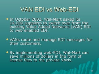 VAN EDI vs Web-EDI
   In October 2002, Wal-Mart asked its
    14,000 suppliers to switch over from the
    existing Value Added Networks (VAN) EDI
    to web enabled EDI.

   VANs route and manage EDI messages for
    their customers.

   By implementing web-EDI, Wal-Mart can
    save millions of dollars in the form of
    license fees to the private VANs.

                                              38
 