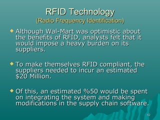 RFID Technology
          (Radio Frequency Identification)
   Although Wal-Mart was optimistic about
    the benefits of RFID, analysts felt that it
    would impose a heavy burden on its
    suppliers.

   To make themselves RFID compliant, the
    suppliers needed to incur an estimated
    $20 Million.

   Of this, an estimated %50 would be spent
    on integrating the system and making
    modifications in the supply chain software.
                                                  42
 