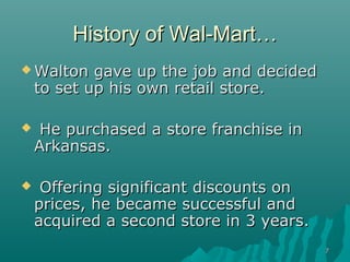 History of Wal-Mart…
 Walton    gave up the job and decided
    to set up his own retail store.

    He purchased a store franchise in
    Arkansas.

    Offering significant discounts on
    prices, he became successful and
    acquired a second store in 3 years.
                                          7
 