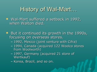 1010
History of Wal-MartHistory of Wal-Mart……
 Wal-Mart suffered a setback in 1992,Wal-Mart suffered a setback in 1992,
when Walton died.when Walton died.
 But it continued its growth in the 1990s,But it continued its growth in the 1990s,
focusing on overseas stores.focusing on overseas stores.
– 1992, Mexico (joint venture with Cifra)1992, Mexico (joint venture with Cifra)
– 1994, Canada (acquired 122 Woolco stores1994, Canada (acquired 122 Woolco stores
from Woolworth)from Woolworth)
– 1997, Germany (acquired 21 store of1997, Germany (acquired 21 store of
Wertkauf)Wertkauf)
– Korea, Brazil, and so on.Korea, Brazil, and so on.
 