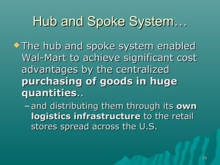 1414
Hub and Spoke SystemHub and Spoke System……
 The hub and spoke system enabledThe hub and spoke system enabled
Wal-Mart to achieve significant costWal-Mart to achieve significant cost
advantages by the centralizedadvantages by the centralized
purchasing of goods inpurchasing of goods in hugehuge
quantitiesquantities....
– and distributing them through itsand distributing them through its ownown
logistics infrastructurelogistics infrastructure to the retailto the retail
stores spread across the U.S.stores spread across the U.S.
 