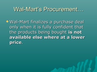 1616
Wal-Mart’s ProcurementWal-Mart’s Procurement……
 Wal-Mart finalizes a purchase dealWal-Mart finalizes a purchase deal
only when it is fully confident thatonly when it is fully confident that
the products being boughtthe products being bought is notis not
available else where at a loweravailable else where at a lower
priceprice..
 