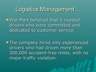 2121
Logistics ManagementLogistics Management……
 Wal-Mart believed that it neededWal-Mart believed that it needed
drivers who were committed anddrivers who were committed and
dedicated to customer service.dedicated to customer service.
 The company hired only experiencedThe company hired only experienced
drivers who had driven more thandrivers who had driven more than
300,000 accident-free miles, with no300,000 accident-free miles, with no
major traffic violation.major traffic violation.
 