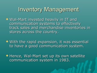 2424
Inventory ManagementInventory Management
 Wal-Mart invested heavily in IT andWal-Mart invested heavily in IT and
communication systems to effectivelycommunication systems to effectively
track sales and merchandise inventories intrack sales and merchandise inventories in
stores across the country.stores across the country.
 With the rapid expansion, it was essentialWith the rapid expansion, it was essential
to have a good communication system.to have a good communication system.
 Hence, Wal-Mart set up its own satelliteHence, Wal-Mart set up its own satellite
communication system in 1983.communication system in 1983.
 