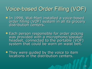 2828
Voice-based Order Filling (VOF)Voice-based Order Filling (VOF)
 In 1998, Wal-Mart installed a voice-basedIn 1998, Wal-Mart installed a voice-based
order filling (VOF) system in all its groceryorder filling (VOF) system in all its grocery
distribution centers.distribution centers.
 Each person responsible for order pickingEach person responsible for order picking
was provided with a microphone/speakerwas provided with a microphone/speaker
headset, connected to the portable (VOF)headset, connected to the portable (VOF)
system that could be worn on waist belt.system that could be worn on waist belt.
 They were guided by the voice to itemThey were guided by the voice to item
locations in the distribution centers.locations in the distribution centers.
 
