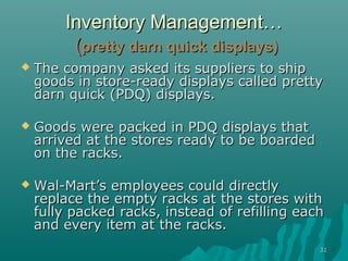 3131
Inventory Management…Inventory Management…
((pretty darn quick displays)pretty darn quick displays)
 The company asked its suppliers to shipThe company asked its suppliers to ship
goods in store-ready displays called prettygoods in store-ready displays called pretty
darn quick (PDQ) displays.darn quick (PDQ) displays.
 Goods were packed in PDQ displays thatGoods were packed in PDQ displays that
arrived at the stores ready to be boardedarrived at the stores ready to be boarded
on the racks.on the racks.
 Wal-Mart’s employees could directlyWal-Mart’s employees could directly
replace the empty racks at the stores withreplace the empty racks at the stores with
fully packed racks, instead of refilling eachfully packed racks, instead of refilling each
and every item at the racks.and every item at the racks.
 