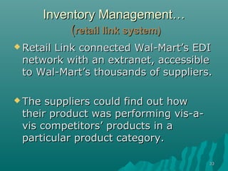 3333
Inventory ManagementInventory Management……
((retail link systemretail link system))
 Retail Link connected Wal-Mart’s EDIRetail Link connected Wal-Mart’s EDI
network with an extranet, accessiblenetwork with an extranet, accessible
to Wal-Mart’s thousands of suppliers.to Wal-Mart’s thousands of suppliers.
 The suppliers could find out howThe suppliers could find out how
their product was performing vis-a-their product was performing vis-a-
vis competitors’ products in avis competitors’ products in a
particular product category.particular product category.
 