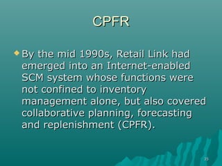 3535
CPFRCPFR
 By the mid 1990s, Retail Link hadBy the mid 1990s, Retail Link had
emerged into an Internet-enabledemerged into an Internet-enabled
SCM system whose functions wereSCM system whose functions were
not confined to inventorynot confined to inventory
management alone, but also coveredmanagement alone, but also covered
collaborative planning, forecastingcollaborative planning, forecasting
and replenishment (CPFR).and replenishment (CPFR).
 