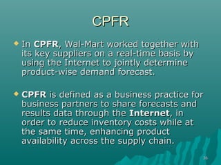 3636
CPFRCPFR
 InIn CPFRCPFR, Wal-Mart worked together with, Wal-Mart worked together with
its key suppliers on a real-time basis byits key suppliers on a real-time basis by
using the Internet to jointly determineusing the Internet to jointly determine
product-wise demand forecast.product-wise demand forecast.
 CPFRCPFR is defined as a business practice foris defined as a business practice for
business partners to share forecasts andbusiness partners to share forecasts and
results data through theresults data through the InternetInternet, in, in
order to reduce inventory costs while atorder to reduce inventory costs while at
the same time, enhancing productthe same time, enhancing product
availability across the supply chain.availability across the supply chain.
 