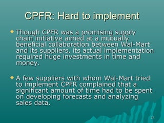 3737
CPFR: Hard to implementCPFR: Hard to implement
 Though CPFR was a promising supplyThough CPFR was a promising supply
chain initiative aimed at a mutuallychain initiative aimed at a mutually
beneficial collaboration between Wal-Martbeneficial collaboration between Wal-Mart
and its suppliers, its actual implementationand its suppliers, its actual implementation
required huge investments in time andrequired huge investments in time and
money.money.
 A few suppliers with whom Wal-Mart triedA few suppliers with whom Wal-Mart tried
to implement CPFR complained that ato implement CPFR complained that a
significant amount of time had to be spentsignificant amount of time had to be spent
on developing forecasts and analyzingon developing forecasts and analyzing
sales data.sales data.
 