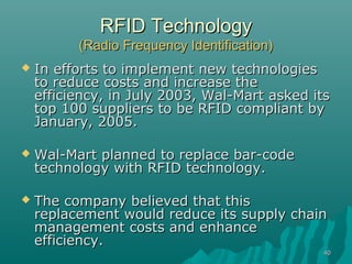 4040
RFID TechnologyRFID Technology
(Radio Frequency Identification)(Radio Frequency Identification)
 In efforts to implement new technologiesIn efforts to implement new technologies
to reduce costs and increase theto reduce costs and increase the
efficiency, in July 2003, Wal-Mart asked itsefficiency, in July 2003, Wal-Mart asked its
top 100 suppliers to be RFID compliant bytop 100 suppliers to be RFID compliant by
January, 2005.January, 2005.
 Wal-Mart planned to replace bar-codeWal-Mart planned to replace bar-code
technology with RFID technology.technology with RFID technology.
 The company believed that thisThe company believed that this
replacement would reduce its supply chainreplacement would reduce its supply chain
management costs and enhancemanagement costs and enhance
efficiency.efficiency.
 
