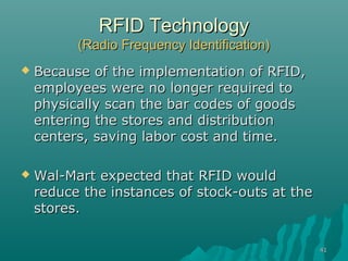 4141
RFID TechnologyRFID Technology
(Radio Frequency Identification)(Radio Frequency Identification)
 Because of the implementation of RFID,Because of the implementation of RFID,
employees were no longer required toemployees were no longer required to
physically scan the bar codes of goodsphysically scan the bar codes of goods
entering the stores and distributionentering the stores and distribution
centers, saving labor cost and time.centers, saving labor cost and time.
 Wal-Mart expected that RFID wouldWal-Mart expected that RFID would
reduce the instances of stock-outs at thereduce the instances of stock-outs at the
stores.stores.
 