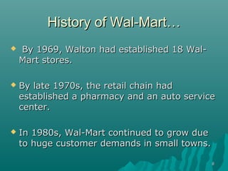 88
History of Wal-MartHistory of Wal-Mart……
 By 1969, Walton had established 18 Wal-By 1969, Walton had established 18 Wal-
Mart stores.Mart stores.
 By late 1970s, the retail chain hadBy late 1970s, the retail chain had
established a pharmacyestablished a pharmacy and an auto serviceand an auto service
center.center.
 In 1980s, Wal-Mart continued to grow dueIn 1980s, Wal-Mart continued to grow due
to huge customer demands in small towns.to huge customer demands in small towns.
 