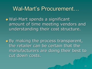 10
Wal-Mart’s Procurement…
 Wal-Mart spends a significant
amount of time meeting vendors and
understanding their cost structure.
 By making the process transparent,
the retailer can be certain that the
manufacturers are doing their best to
cut down costs.
 