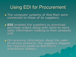 11
Using EDI for Procurement
 The computer systems of Wal-Mart were
connected to those of its suppliers.
 EDI enabled the suppliers to download
purchase orders along with store-to-store
sales information relating to their products
sold.
 On receiving information about the sales
of various products, the suppliers shipped
the required goods to Wal-Mart’s
distribution centers.
 