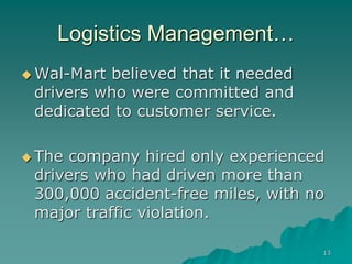 13
Logistics Management…
 Wal-Mart believed that it needed
drivers who were committed and
dedicated to customer service.
 The company hired only experienced
drivers who had driven more than
300,000 accident-free miles, with no
major traffic violation.
 