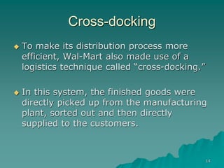 14
Cross-docking
 To make its distribution process more
efficient, Wal-Mart also made use of a
logistics technique called “cross-docking.”
 In this system, the finished goods were
directly picked up from the manufacturing
plant, sorted out and then directly
supplied to the customers.
 