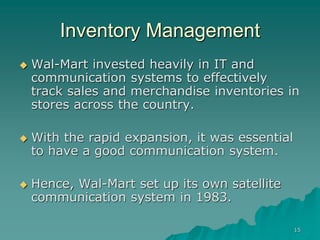 15
Inventory Management
 Wal-Mart invested heavily in IT and
communication systems to effectively
track sales and merchandise inventories in
stores across the country.
 With the rapid expansion, it was essential
to have a good communication system.
 Hence, Wal-Mart set up its own satellite
communication system in 1983.
 