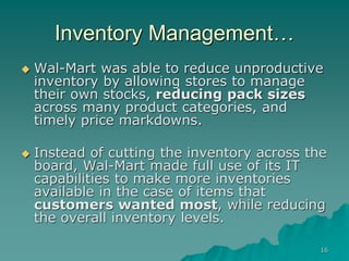 16
Inventory Management…
 Wal-Mart was able to reduce unproductive
inventory by allowing stores to manage
their own stocks, reducing pack sizes
across many product categories, and
timely price markdowns.
 Instead of cutting the inventory across the
board, Wal-Mart made full use of its IT
capabilities to make more inventories
available in the case of items that
customers wanted most, while reducing
the overall inventory levels.
 