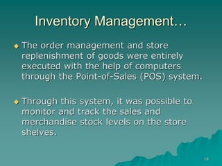 18
Inventory Management…
 The order management and store
replenishment of goods were entirely
executed with the help of computers
through the Point-of-Sales (POS) system.
 Through this system, it was possible to
monitor and track the sales and
merchandise stock levels on the store
shelves.
 