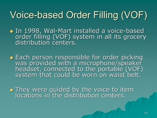 19
Voice-based Order Filling (VOF)
 In 1998, Wal-Mart installed a voice-based
order filling (VOF) system in all its grocery
distribution centers.
 Each person responsible for order picking
was provided with a microphone/speaker
headset, connected to the portable (VOF)
system that could be worn on waist belt.
 They were guided by the voice to item
locations in the distribution centers.
 