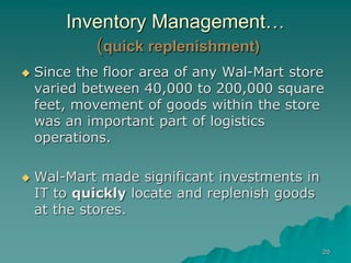 20
Inventory Management…
(quick replenishment)
 Since the floor area of any Wal-Mart store
varied between 40,000 to 200,000 square
feet, movement of goods within the store
was an important part of logistics
operations.
 Wal-Mart made significant investments in
IT to quickly locate and replenish goods
at the stores.
 