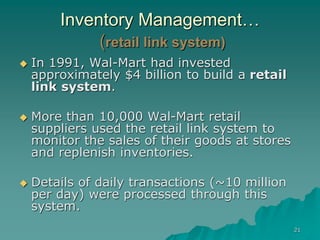 21
Inventory Management…
(retail link system)
 In 1991, Wal-Mart had invested
approximately $4 billion to build a retail
link system.
 More than 10,000 Wal-Mart retail
suppliers used the retail link system to
monitor the sales of their goods at stores
and replenish inventories.
 Details of daily transactions (~10 million
per day) were processed through this
system.
 