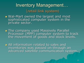 23
Inventory Management…
(retail link system)
 Wal-Mart owned the largest and most
sophisticated computer system in the
private sector.
 The company used Massively Parallel
Processor (MPP) computer system to track
the movement of goods and stock levels.
 All information related to sales and
inventories was passed on through an
advanced satellite communication system.
 