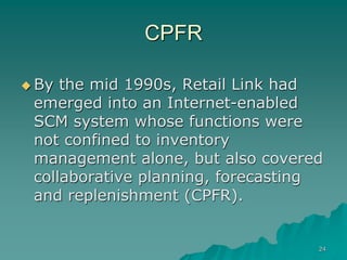 24
CPFR
 By the mid 1990s, Retail Link had
emerged into an Internet-enabled
SCM system whose functions were
not confined to inventory
management alone, but also covered
collaborative planning, forecasting
and replenishment (CPFR).
 