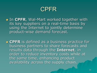 25
CPFR
 In CPFR, Wal-Mart worked together with
its key suppliers on a real-time basis by
using the Internet to jointly determine
product-wise demand forecast.
 CPFR is defined as a business practice for
business partners to share forecasts and
results data through the Internet, in
order to reduce inventory costs while at
the same time, enhancing product
availability across the supply chain.
 