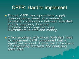 26
CPFR: Hard to implement
 Though CPFR was a promising supply
chain initiative aimed at a mutually
beneficial collaboration between Wal-Mart
and its suppliers, its actual
implementation required huge
investments in time and money.
 A few suppliers with whom Wal-Mart tried
to implement CPFR complained that a
significant amount of time had to be spent
on developing forecasts and analyzing
sales data.
 