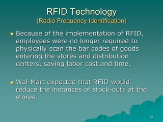 28
RFID Technology
(Radio Frequency Identification)
 Because of the implementation of RFID,
employees were no longer required to
physically scan the bar codes of goods
entering the stores and distribution
centers, saving labor cost and time.
 Wal-Mart expected that RFID would
reduce the instances of stock-outs at the
stores.
 