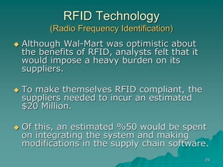 29
RFID Technology
(Radio Frequency Identification)
 Although Wal-Mart was optimistic about
the benefits of RFID, analysts felt that it
would impose a heavy burden on its
suppliers.
 To make themselves RFID compliant, the
suppliers needed to incur an estimated
$20 Million.
 Of this, an estimated %50 would be spent
on integrating the system and making
modifications in the supply chain software.
 