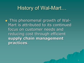 5
History of Wal-Mart…
 This phenomenal growth of Wal-
Mart is attributed to its continued
focus on customer needs and
reducing cost through efficient
supply chain management
practices.
 