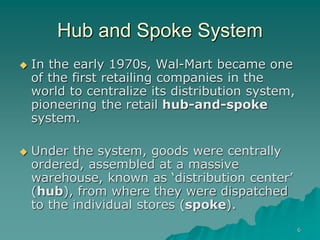 6
Hub and Spoke System
 In the early 1970s, Wal-Mart became one
of the first retailing companies in the
world to centralize its distribution system,
pioneering the retail hub-and-spoke
system.
 Under the system, goods were centrally
ordered, assembled at a massive
warehouse, known as ‘distribution center’
(hub), from where they were dispatched
to the individual stores (spoke).
 