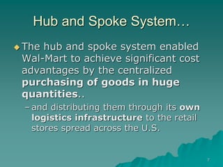 7
Hub and Spoke System…
 The hub and spoke system enabled
Wal-Mart to achieve significant cost
advantages by the centralized
purchasing of goods in huge
quantities..
– and distributing them through its own
logistics infrastructure to the retail
stores spread across the U.S.
 